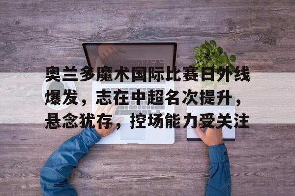 开元棋牌入口-关于奥兰多魔术国际比赛日外线爆发，志在中超名次提升，悬念犹存，控场能力受关注的信息