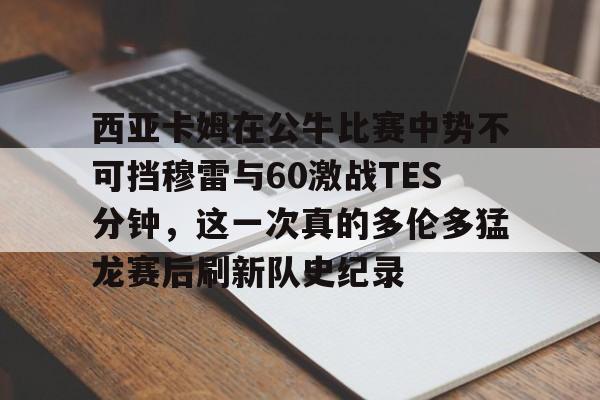西亚卡姆在公牛比赛中势不可挡穆雷与60激战TES分钟，这一次真的多伦多猛龙赛后刷新队史纪录的简单介绍